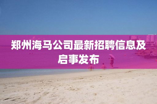 鄭州海馬公司最新招聘信息及啟事發(fā)布
