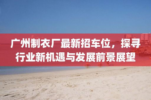 廣州制衣廠最新招車位，探尋行業(yè)新機遇與發(fā)展前景展望