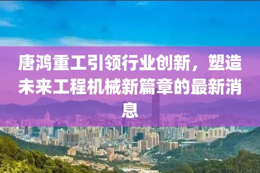 唐鴻重工引領行業(yè)創(chuàng)新，塑造未來工程機械新篇章的最新消息