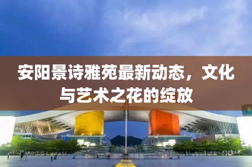 安陽景詩雅苑最新動(dòng)態(tài)，文化與藝術(shù)之花的綻放