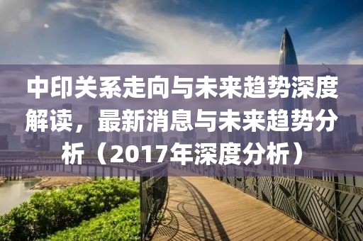 中印關系走向與未來趨勢深度解讀，最新消息與未來趨勢分析（2017年深度分析）