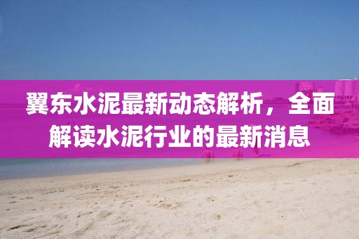 翼東水泥最新動態(tài)解析，全面解讀水泥行業(yè)的最新消息