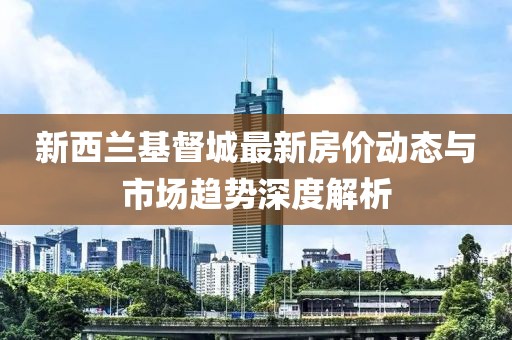 新西蘭基督城最新房價動態(tài)與市場趨勢深度解析