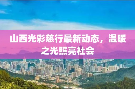山西光彩慈行最新動態(tài)，溫暖之光照亮社會