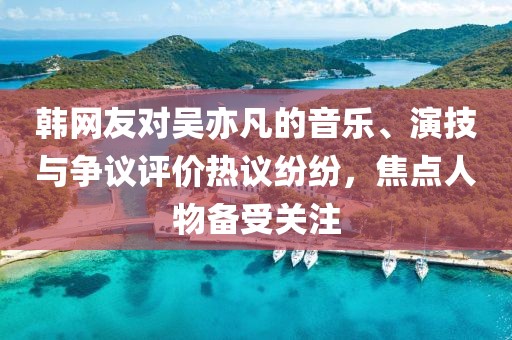 韓網(wǎng)友對吳亦凡的音樂、演技與爭議評價熱議紛紛，焦點人物備受關(guān)注