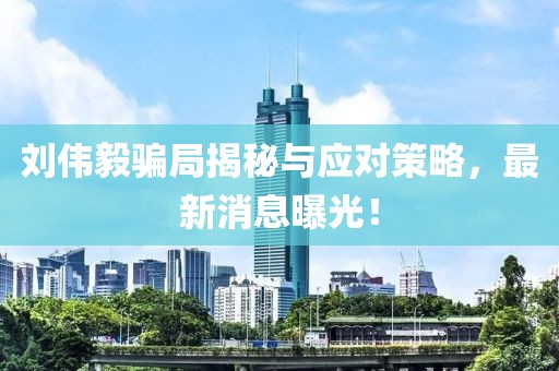 劉偉毅騙局揭秘與應(yīng)對策略，最新消息曝光！