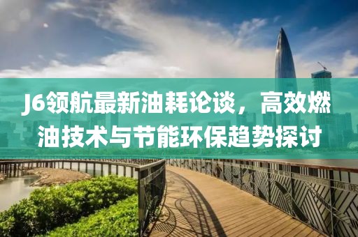 J6領(lǐng)航最新油耗論談，高效燃油技術(shù)與節(jié)能環(huán)保趨勢探討
