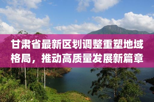 甘肅省最新區(qū)劃調(diào)整重塑地域格局，推動高質(zhì)量發(fā)展新篇章