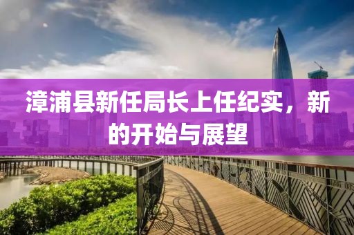 漳浦縣新任局長上任紀(jì)實，新的開始與展望