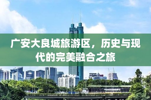 廣安大良城旅游區(qū)，歷史與現(xiàn)代的完美融合之旅