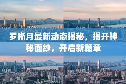 羅晰月最新動(dòng)態(tài)揭秘，揭開神秘面紗，開啟新篇章