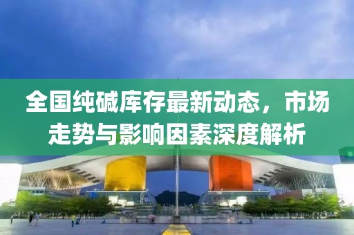 全國(guó)純堿庫(kù)存最新動(dòng)態(tài)，市場(chǎng)走勢(shì)與影響因素深度解析