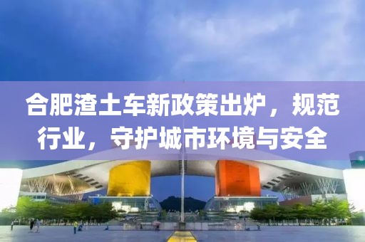 合肥渣土車新政策出爐，規(guī)范行業(yè)，守護(hù)城市環(huán)境與安全