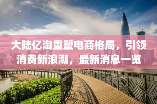 大陸億淘重塑電商格局，引領(lǐng)消費(fèi)新浪潮，最新消息一覽