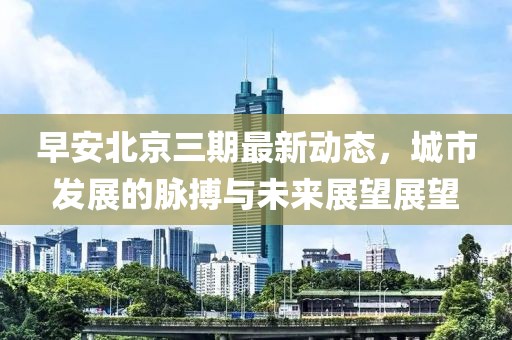 早安北京三期最新動態(tài)，城市發(fā)展的脈搏與未來展望展望