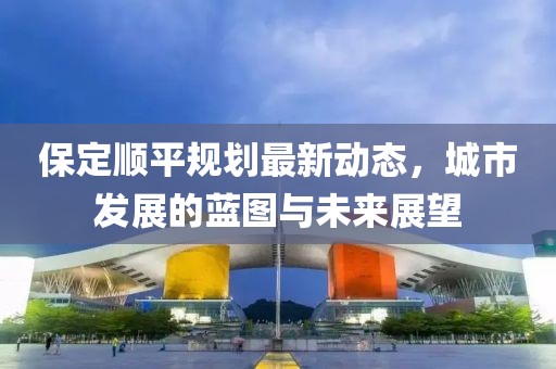 保定順平規(guī)劃最新動態(tài)，城市發(fā)展的藍圖與未來展望