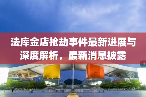 法庫金店搶劫事件最新進(jìn)展與深度解析，最新消息披露