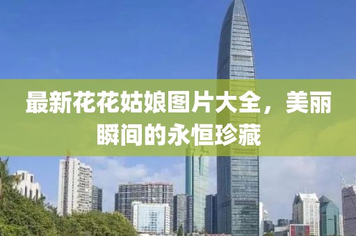 最新花花姑娘圖片大全，美麗瞬間的永恒珍藏