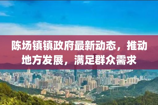 陳場(chǎng)鎮(zhèn)鎮(zhèn)政府最新動(dòng)態(tài)，推動(dòng)地方發(fā)展，滿足群眾需求