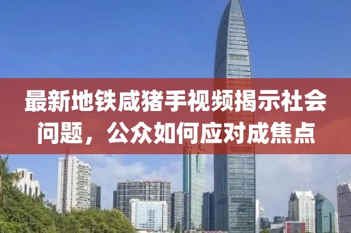 最新地鐵咸豬手視頻揭示社會(huì)問題，公眾如何應(yīng)對(duì)成焦點(diǎn)