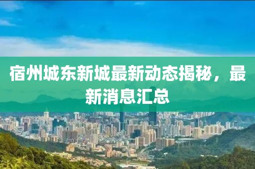 宿州城東新城最新動態(tài)揭秘，最新消息匯總