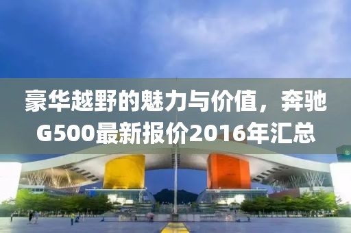 豪華越野的魅力與價(jià)值，奔馳G500最新報(bào)價(jià)2016年匯總