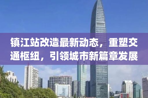 鎮(zhèn)江站改造最新動態(tài)，重塑交通樞紐，引領城市新篇章發(fā)展
