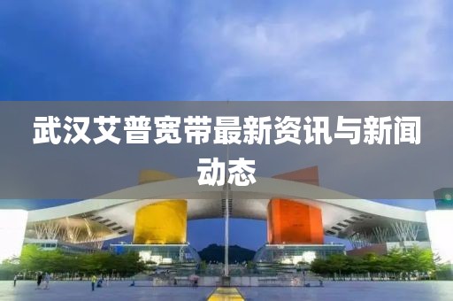 武漢艾普寬帶最新資訊與新聞動(dòng)態(tài)