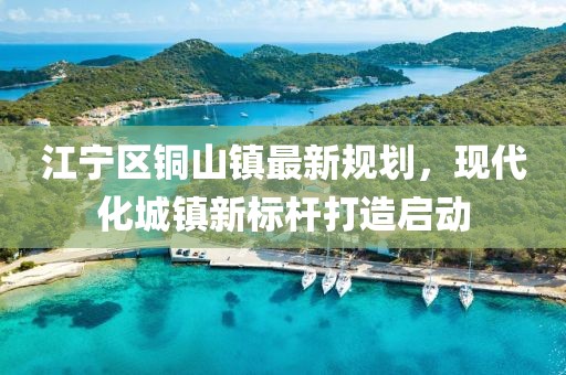 江寧區(qū)銅山鎮(zhèn)最新規(guī)劃，現(xiàn)代化城鎮(zhèn)新標(biāo)桿打造啟動(dòng)