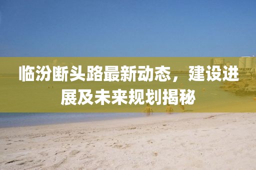 臨汾斷頭路最新動態(tài)，建設(shè)進展及未來規(guī)劃揭秘