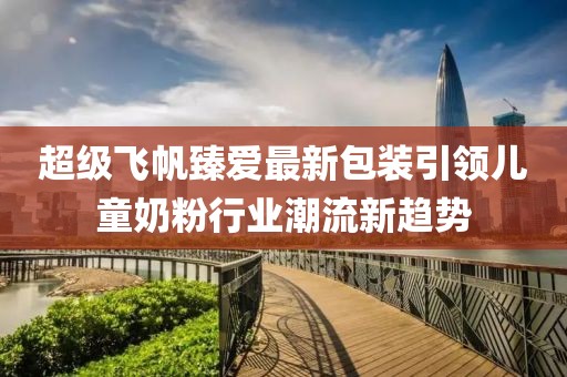 超級(jí)飛帆臻愛最新包裝引領(lǐng)兒童奶粉行業(yè)潮流新趨勢(shì)