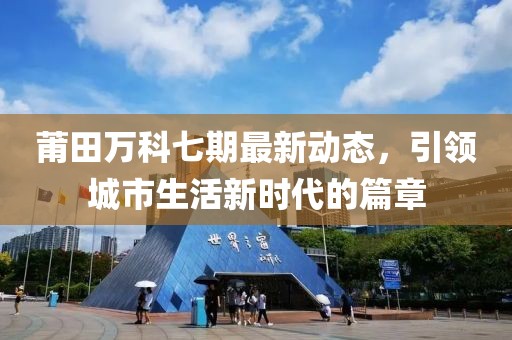 莆田萬(wàn)科七期最新動(dòng)態(tài)，引領(lǐng)城市生活新時(shí)代的篇章