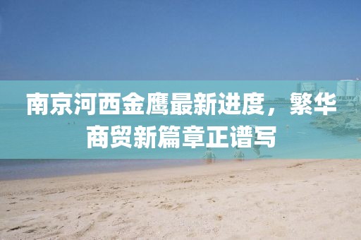 南京河西金鷹最新進(jìn)度，繁華商貿(mào)新篇章正譜寫(xiě)