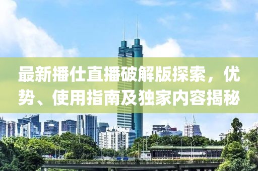 最新播仕直播破解版探索，優(yōu)勢、使用指南及獨家內(nèi)容揭秘