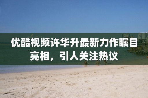 優(yōu)酷視頻許華升最新力作矚目亮相，引人關(guān)注熱議