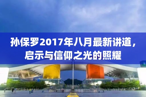 孫保羅2017年八月最新講道，啟示與信仰之光的照耀