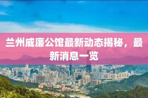 蘭州威廉公館最新動(dòng)態(tài)揭秘，最新消息一覽