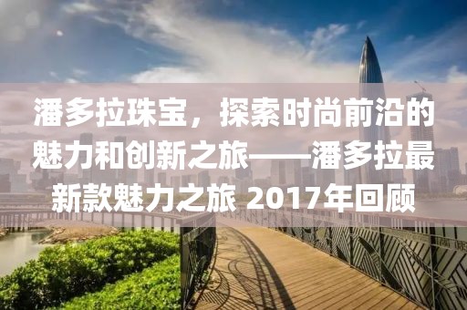 潘多拉珠寶，探索時(shí)尚前沿的魅力和創(chuàng)新之旅——潘多拉最新款魅力之旅 2017年回顧