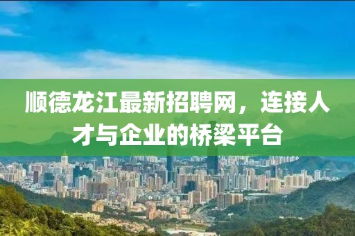 順德龍江最新招聘網(wǎng)，連接人才與企業(yè)的橋梁平臺(tái)