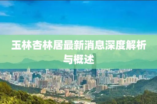 玉林杏林居最新消息深度解析與概述