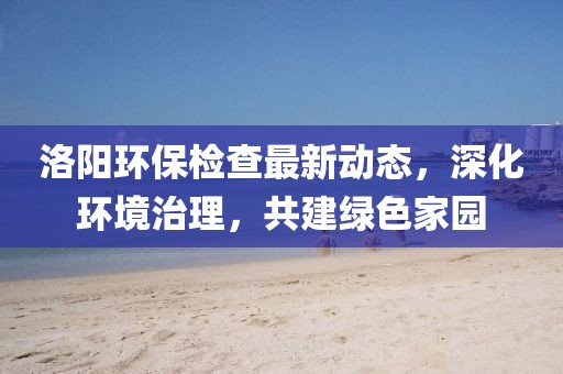 洛陽(yáng)環(huán)保檢查最新動(dòng)態(tài)，深化環(huán)境治理，共建綠色家園