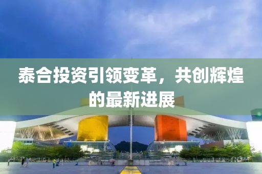 泰合投資引領(lǐng)變革，共創(chuàng)輝煌的最新進(jìn)展