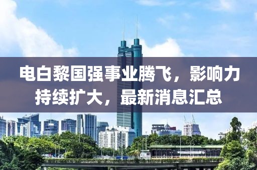 電白黎國(guó)強(qiáng)事業(yè)騰飛，影響力持續(xù)擴(kuò)大，最新消息匯總