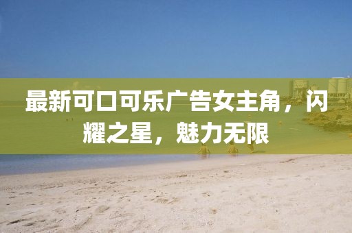 最新可口可樂廣告女主角，閃耀之星，魅力無限