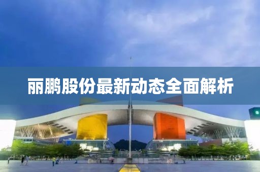 麗鵬股份最新動(dòng)態(tài)全面解析