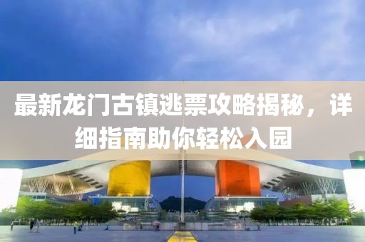 最新龍門古鎮(zhèn)逃票攻略揭秘，詳細(xì)指南助你輕松入園