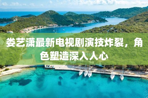 婁藝瀟最新電視劇演技炸裂，角色塑造深入人心