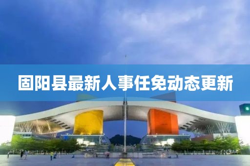 固陽縣最新人事任免動態(tài)更新
