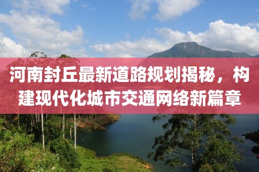 河南封丘最新道路規(guī)劃揭秘，構(gòu)建現(xiàn)代化城市交通網(wǎng)絡(luò)新篇章