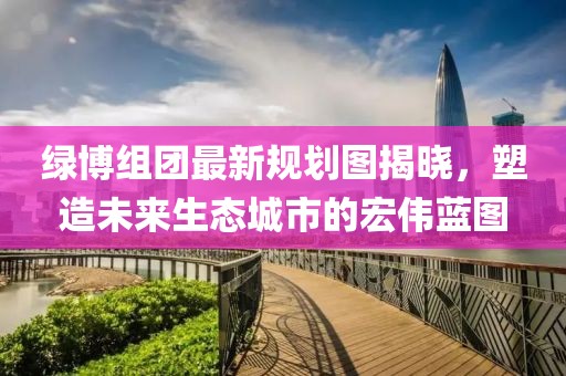 綠博組團(tuán)最新規(guī)劃圖揭曉，塑造未來生態(tài)城市的宏偉藍(lán)圖
